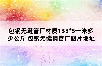 包钢无缝管厂材质133*5一米多少公斤 包钢无缝钢管厂图片地址